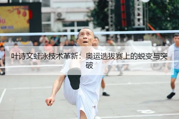 叶诗文蛙泳技术革新：奥运选拔赛上的蜕变与突破