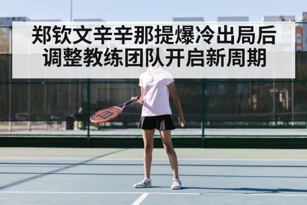 郑钦文辛辛那提爆冷出局后调整教练团队开启新周期