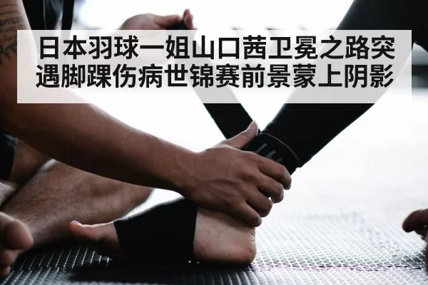 日本羽球一姐山口茜卫冕之路突遇脚踝伤病世锦赛前景蒙上阴影