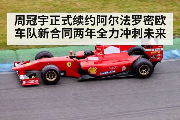 周冠宇正式续约阿尔法罗密欧车队新合同两年全力冲刺未来